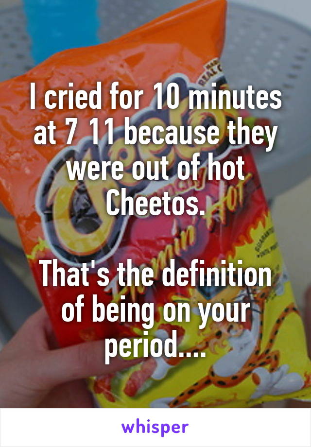 I cried for 10 minutes at 7 11 because they were out of hot Cheetos.

That's the definition of being on your period....