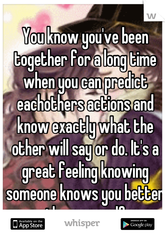 You know you've been together for a long time when you can predict eachothers actions and know exactly what the other will say or do. It's a great feeling knowing someone knows you better than yourself