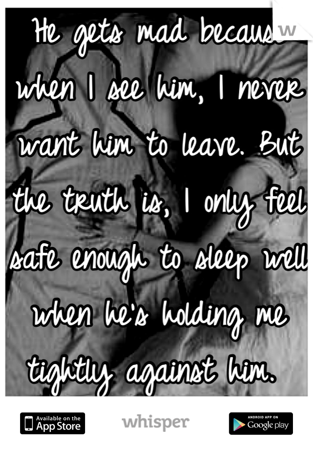 He gets mad because when I see him, I never want him to leave. But the truth is, I only feel safe enough to sleep well when he's holding me tightly against him. 