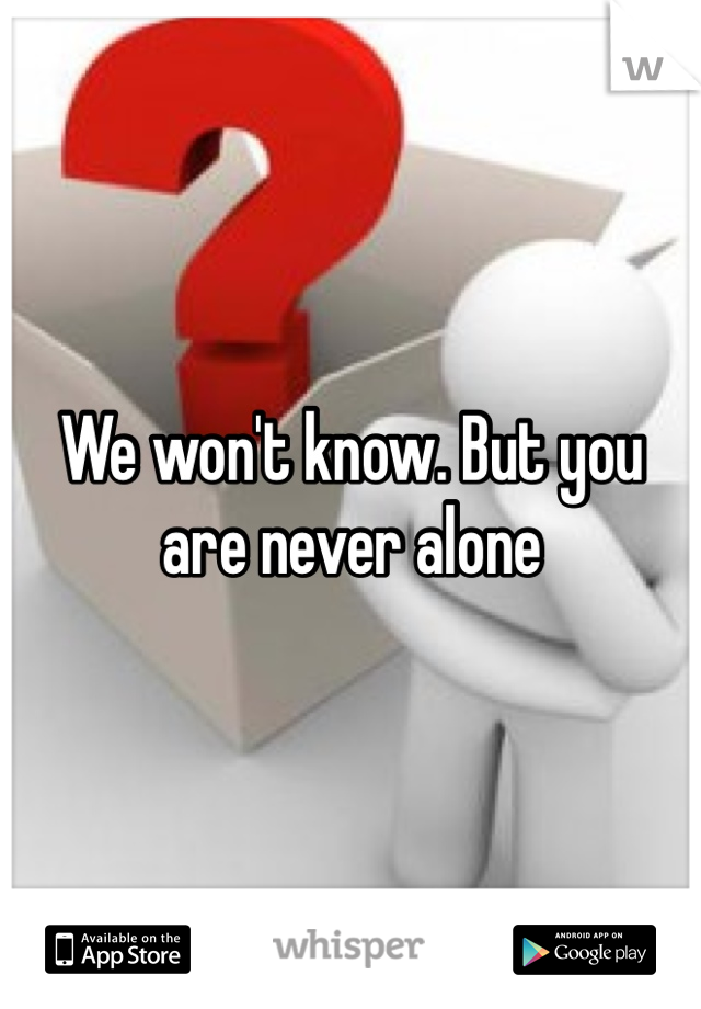 We won't know. But you are never alone