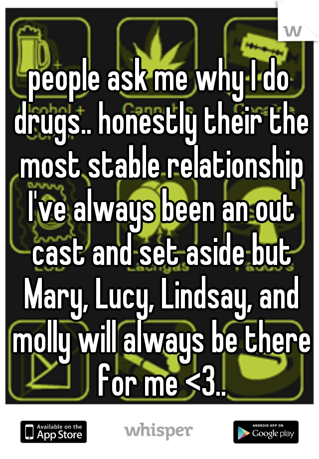people ask me why I do drugs.. honestly their the most stable relationship I've always been an out cast and set aside but Mary, Lucy, Lindsay, and molly will always be there for me <3..