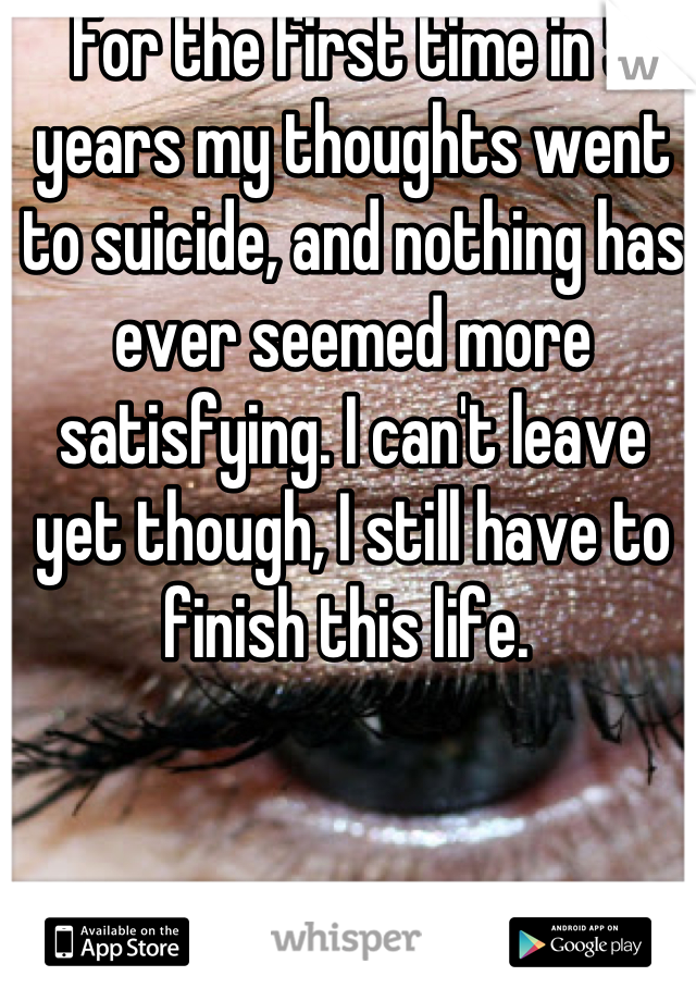 For the first time in 5 years my thoughts went to suicide, and nothing has ever seemed more satisfying. I can't leave yet though, I still have to finish this life. 