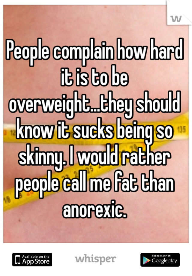 People complain how hard it is to be overweight...they should know it sucks being so skinny. I would rather people call me fat than anorexic.