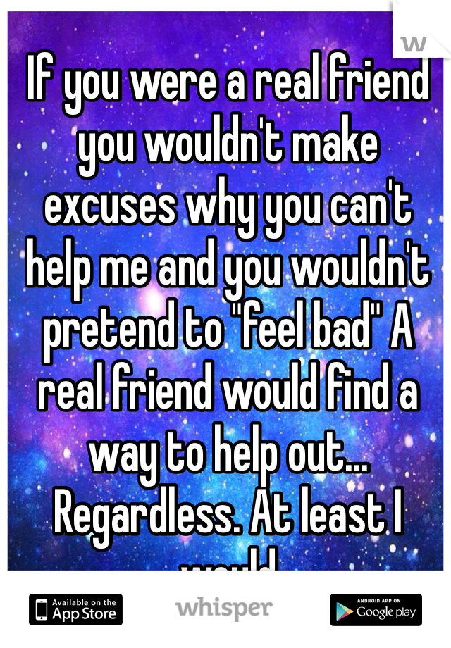 If you were a real friend you wouldn't make excuses why you can't help me and you wouldn't pretend to "feel bad" A real friend would find a way to help out... Regardless. At least I would 