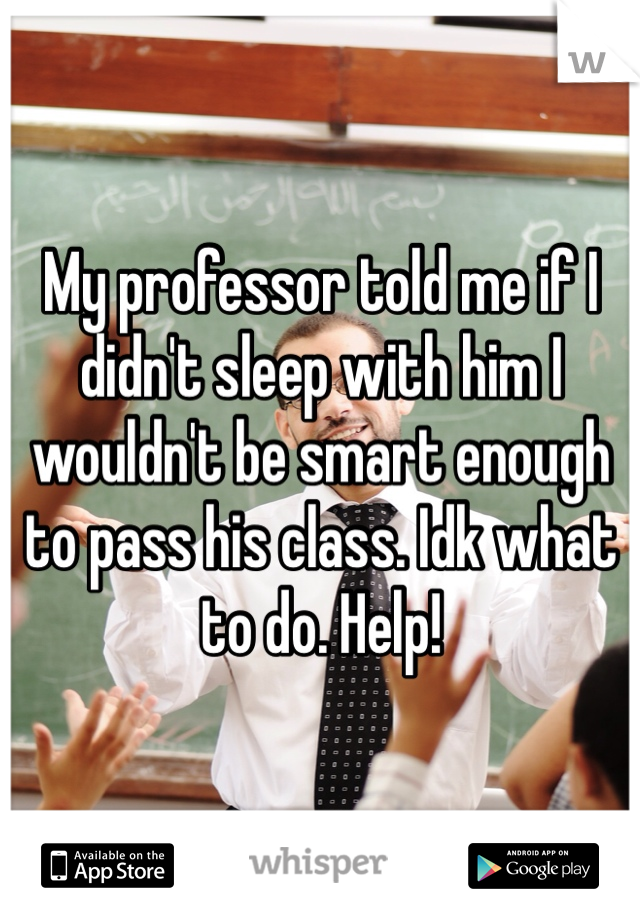 My professor told me if I didn't sleep with him I wouldn't be smart enough to pass his class. Idk what to do. Help!