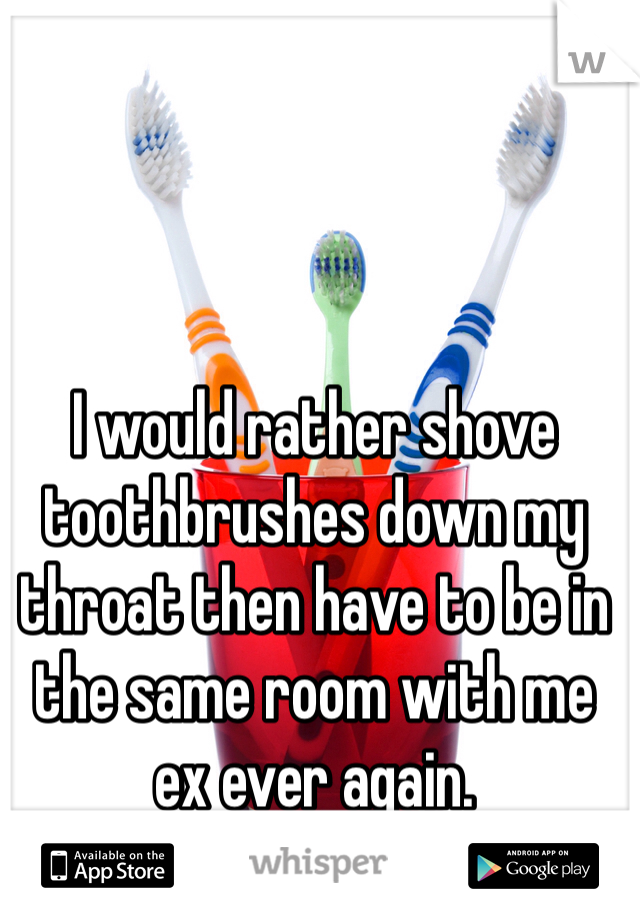 I would rather shove toothbrushes down my throat then have to be in the same room with me ex ever again. 