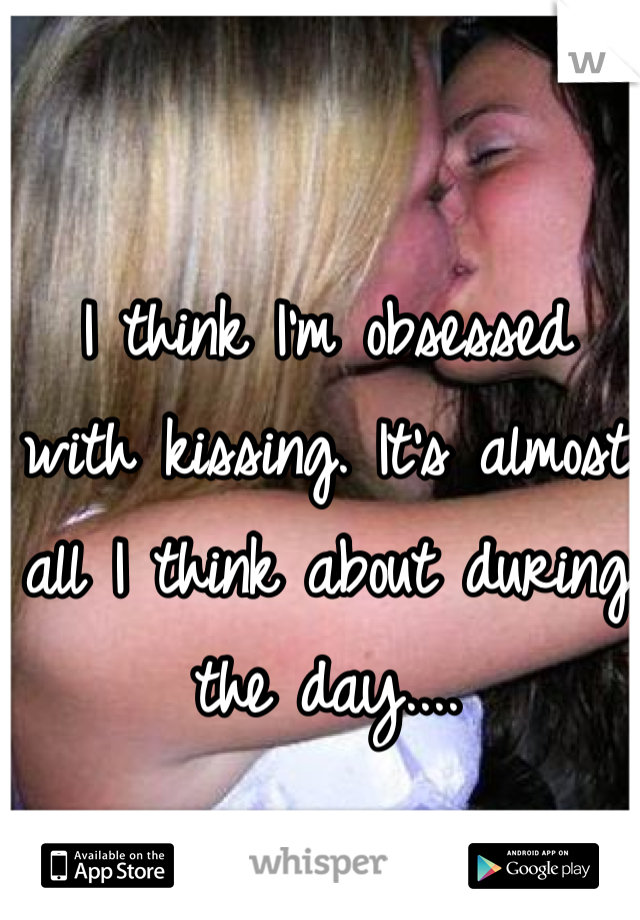 I think I'm obsessed with kissing. It's almost all I think about during the day....