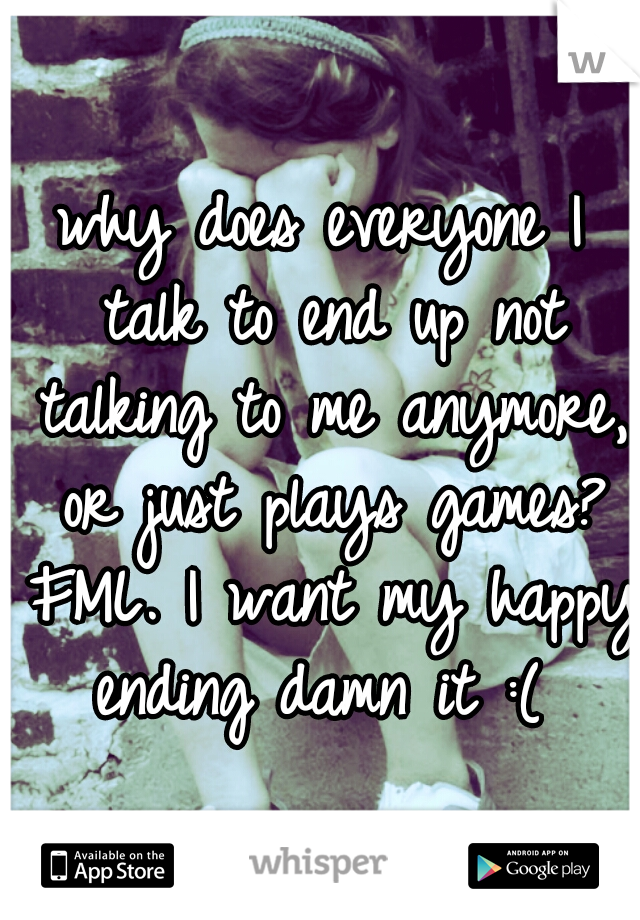 why does everyone I talk to end up not talking to me anymore, or just plays games? FML. I want my happy ending damn it :( 