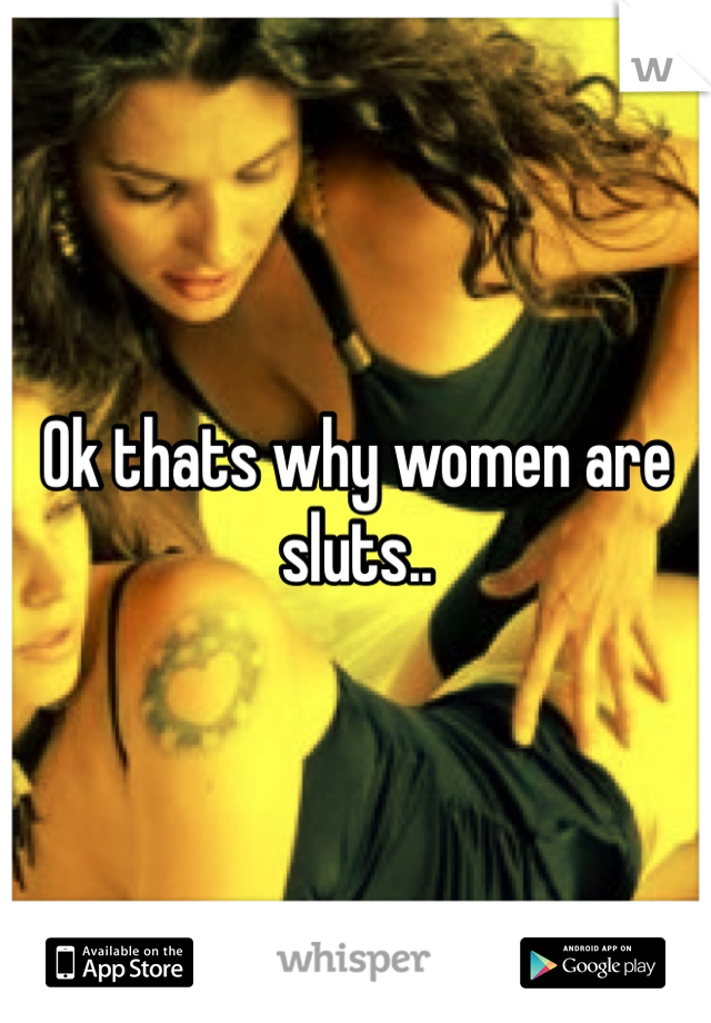 Ok thats why women are sluts..