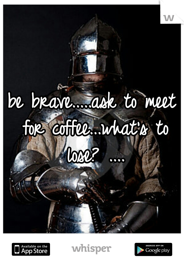 be brave.....ask to meet for coffee...what's to lose? ....