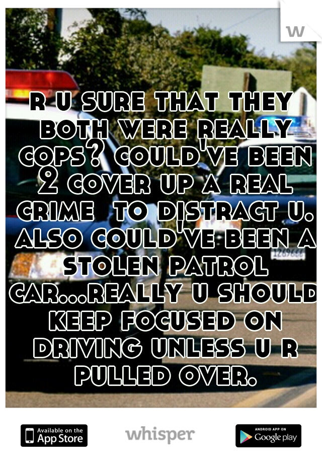r u sure that they both were really cops? could've been 2 cover up a real crime  to distract u. also could've been a stolen patrol car...really u should keep focused on driving unless u r pulled over.
