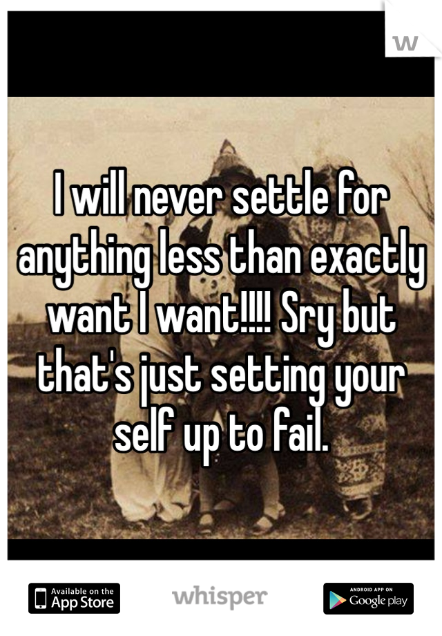 I will never settle for anything less than exactly want I want!!!! Sry but that's just setting your self up to fail. 