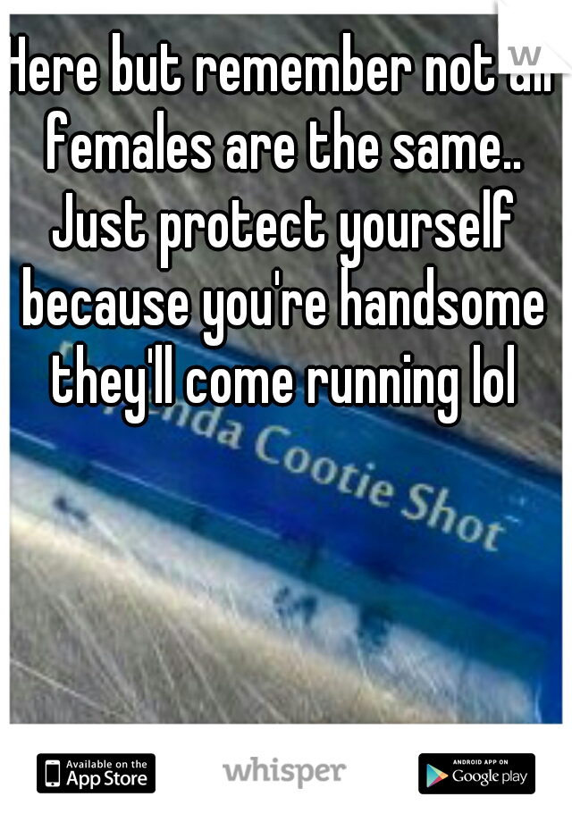 Here but remember not all females are the same.. Just protect yourself because you're handsome they'll come running lol