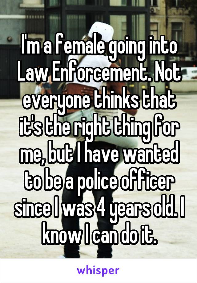 I'm a female going into Law Enforcement. Not everyone thinks that it's the right thing for me, but I have wanted to be a police officer since I was 4 years old. I know I can do it.