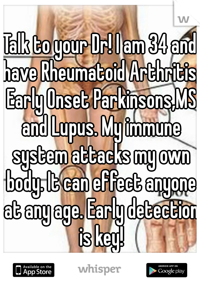 Talk to your Dr! I am 34 and have Rheumatoid Arthritis, Early Onset Parkinsons,MS and Lupus. My immune system attacks my own body. It can effect anyone at any age. Early detection is key!