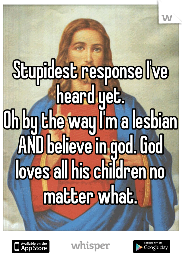 Stupidest response I've heard yet.
Oh by the way I'm a lesbian AND believe in god. God loves all his children no matter what.