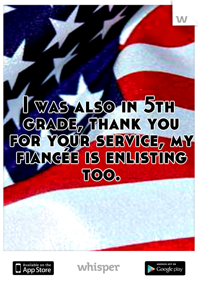 I was also in 5th grade, thank you for your service, my fiancée is enlisting too.