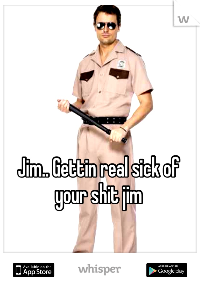 Jim.. Gettin real sick of your shit jim