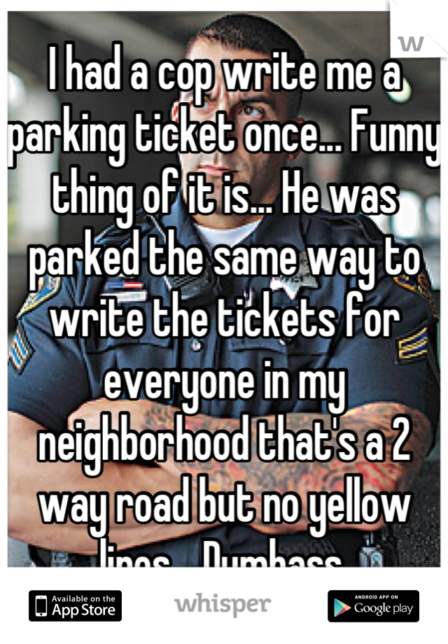I had a cop write me a parking ticket once... Funny thing of it is... He was parked the same way to write the tickets for everyone in my neighborhood that's a 2 way road but no yellow lines... Dumbass.
