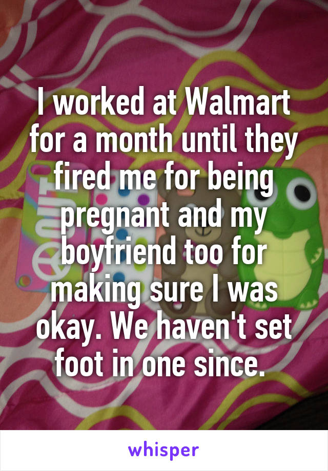 I worked at Walmart for a month until they fired me for being pregnant and my boyfriend too for making sure I was okay. We haven't set foot in one since. 