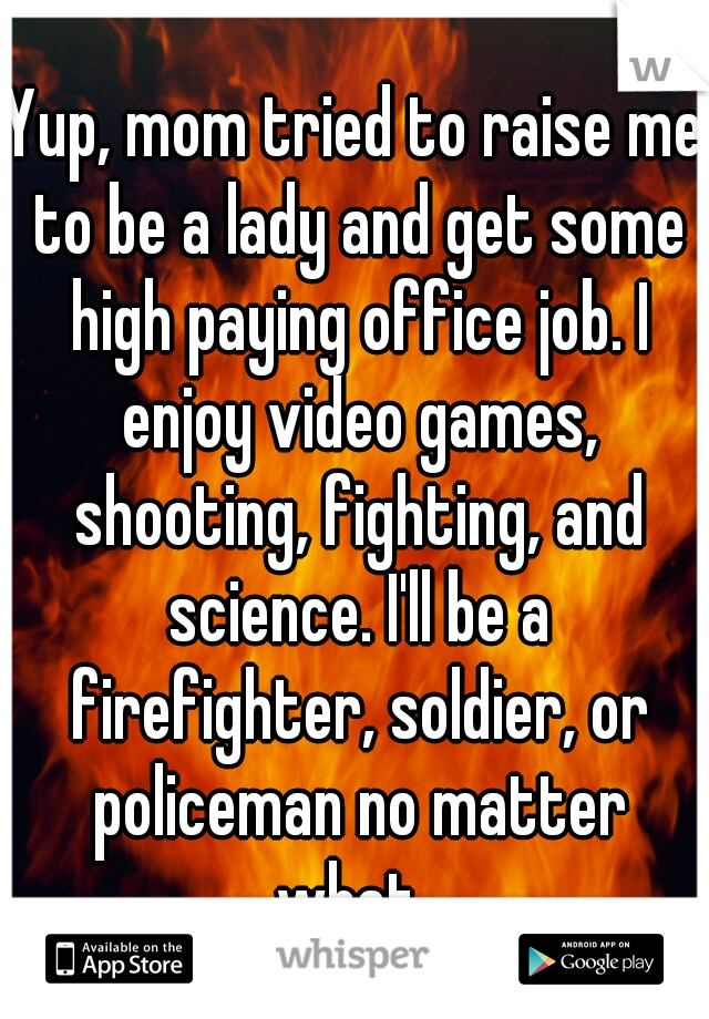 Yup, mom tried to raise me to be a lady and get some high paying office job. I enjoy video games, shooting, fighting, and science. I'll be a firefighter, soldier, or policeman no matter what. 