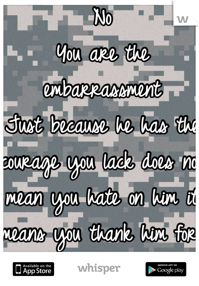 No
You are the embarrassment
Just because he has the courage you lack does not mean you hate on him it means you thank him for protecting the freedoms you enjoy everyday