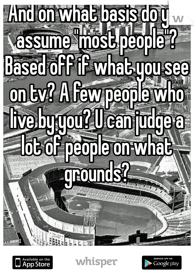 And on what basis do you assume "most people"? Based off if what you see on tv? A few people who live by you? U can judge a lot of people on what grounds?