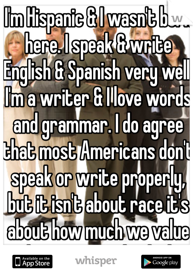 I'm Hispanic & I wasn't born here. I speak & write English & Spanish very well. I'm a writer & I love words and grammar. I do agree that most Americans don't speak or write properly, but it isn't about race it's about how much we value education as individuals.