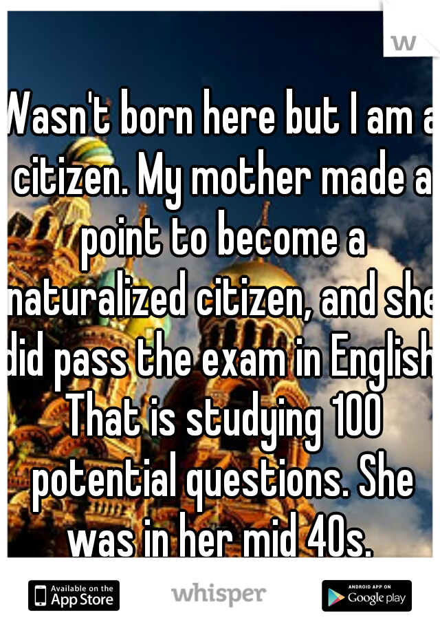 Wasn't born here but I am a citizen. My mother made a point to become a naturalized citizen, and she did pass the exam in English. That is studying 100 potential questions. She was in her mid 40s. 