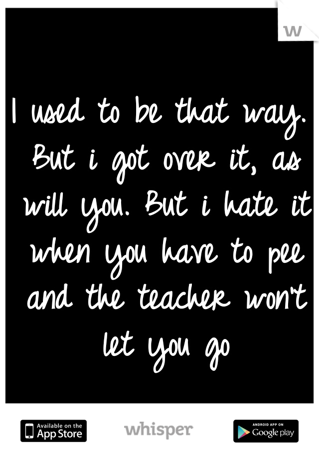 I used to be that way. But i got over it, as will you. But i hate it when you have to pee and the teacher won't let you go