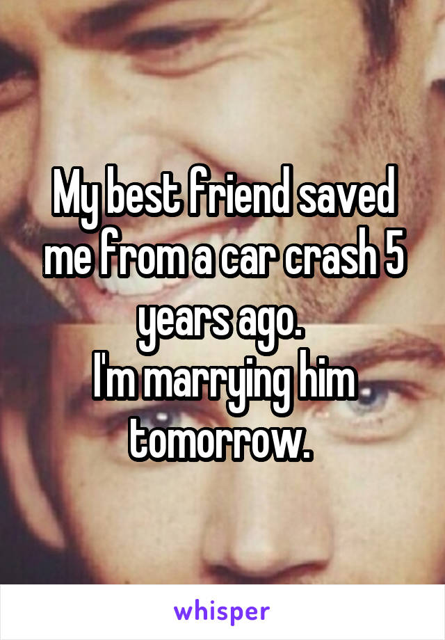 My best friend saved me from a car crash 5 years ago. 
I'm marrying him tomorrow. 