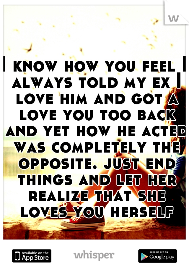 I know how you feel I always told my ex I love him and got a love you too back and yet how he acted was completely the opposite. just end things and let her realize that she loves you herself