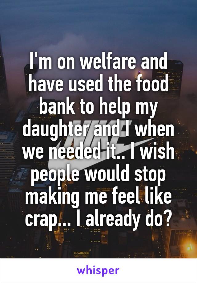 I'm on welfare and have used the food bank to help my daughter and I when we needed it.. I wish people would stop making me feel like crap... I already do😭