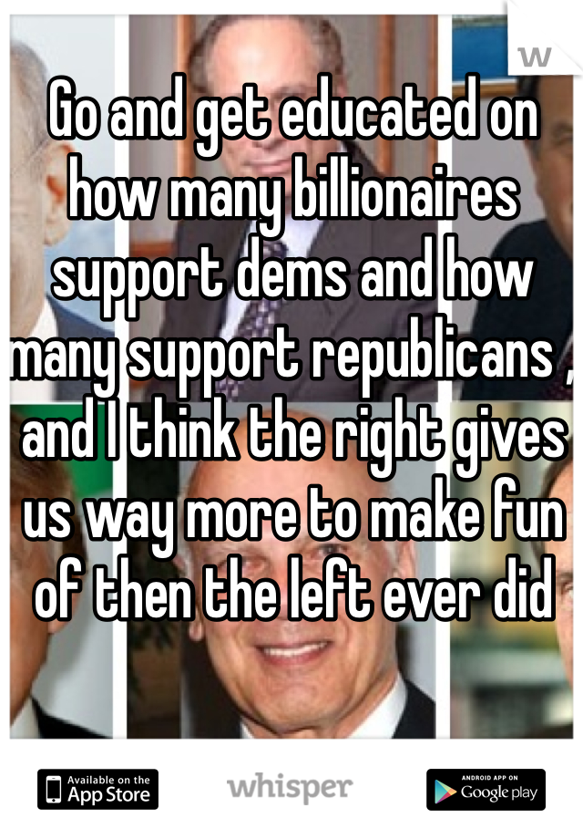 Go and get educated on how many billionaires support dems and how many support republicans , and I think the right gives us way more to make fun of then the left ever did 