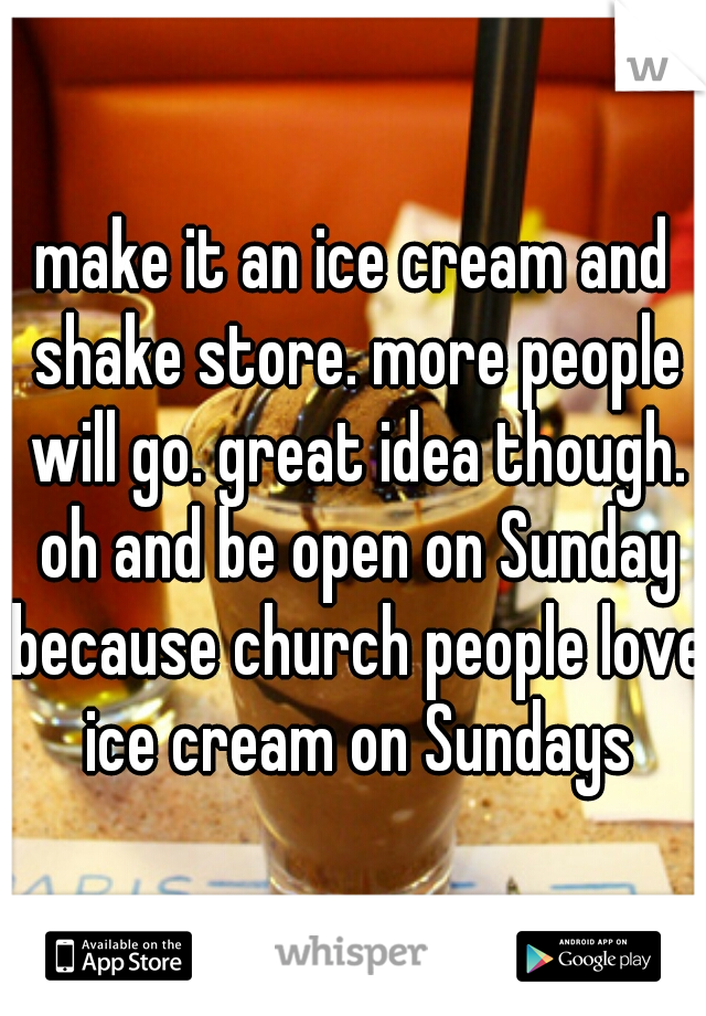 make it an ice cream and shake store. more people will go. great idea though. oh and be open on Sunday because church people love ice cream on Sundays