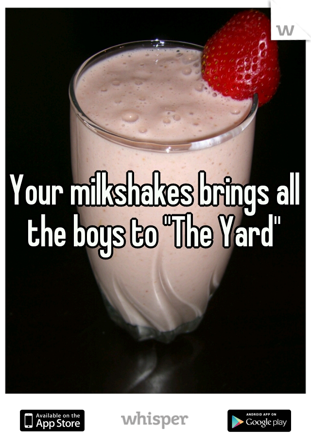 Your milkshakes brings all the boys to "The Yard" 