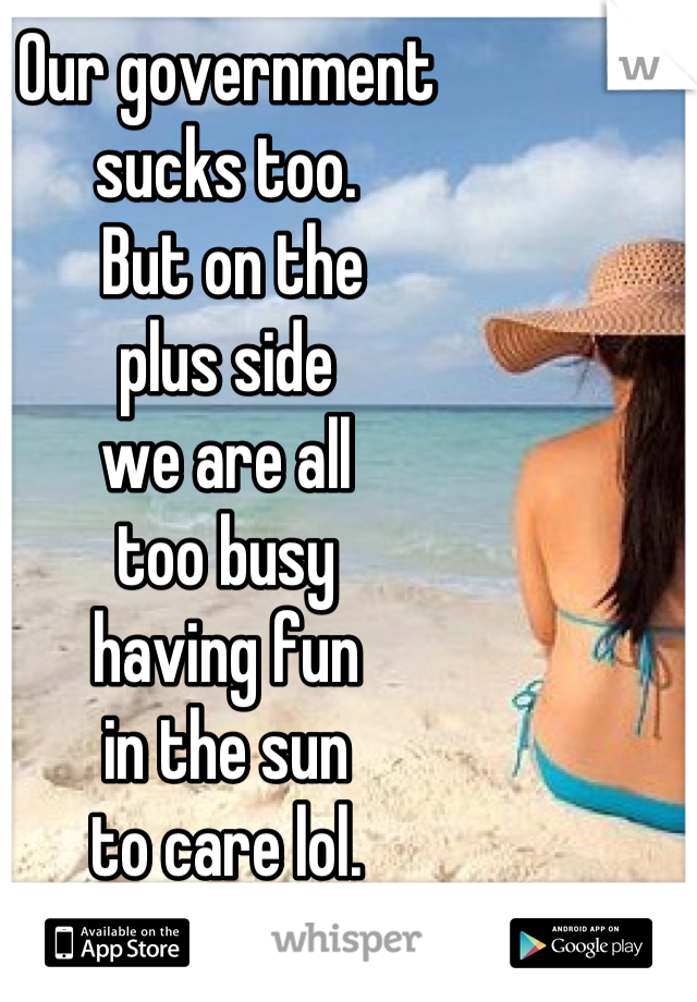 Our government 
sucks too.
 But on the 
plus side 
we are all 
too busy 
having fun 
in the sun 
to care lol.