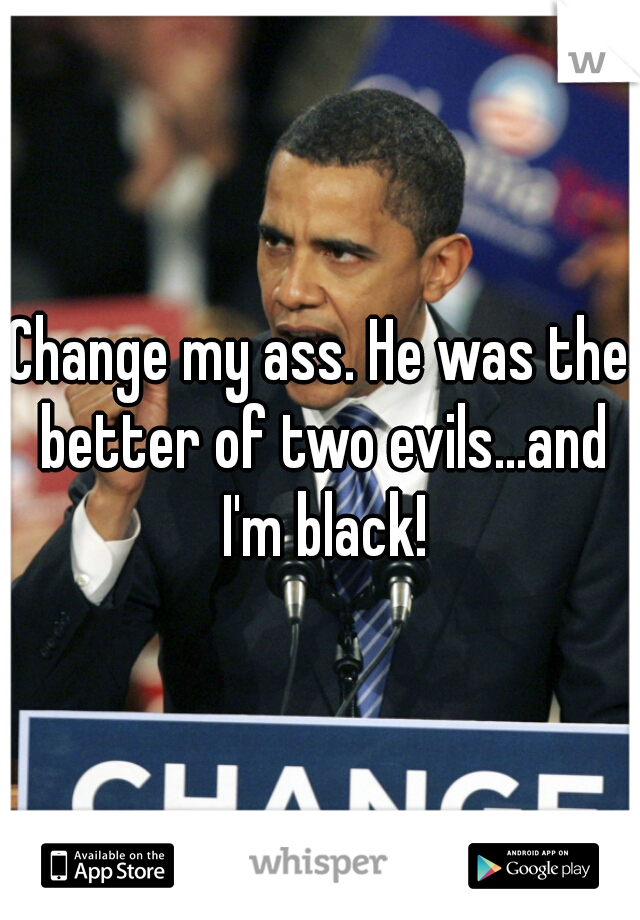 Change my ass. He was the better of two evils...and I'm black!