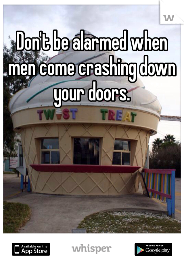 Don't be alarmed when men come crashing down your doors. 