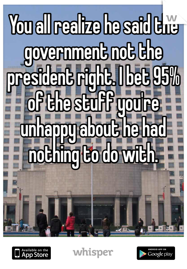 You all realize he said the government not the president right. I bet 95% of the stuff you're unhappy about he had nothing to do with.