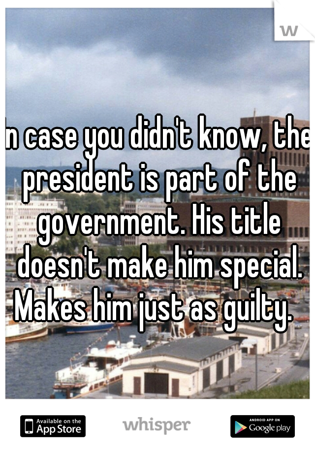 In case you didn't know, the president is part of the government. His title doesn't make him special. Makes him just as guilty.  