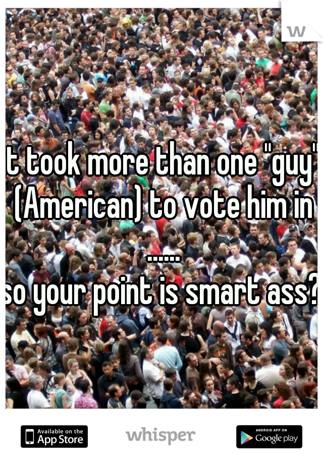 it took more than one "guy" (American) to vote him in ......
so your point is smart ass?