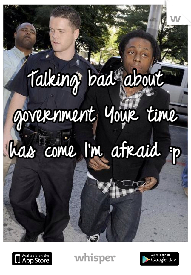 Talking bad about government Your time has come I'm afraid :p