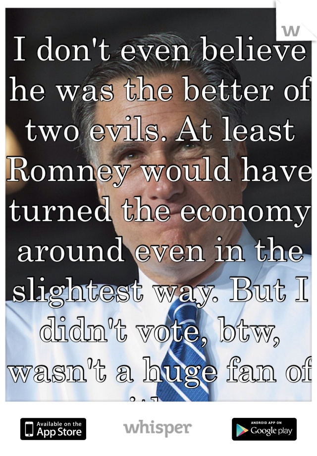 I don't even believe he was the better of two evils. At least Romney would have turned the economy around even in the slightest way. But I didn't vote, btw, wasn't a huge fan of either.