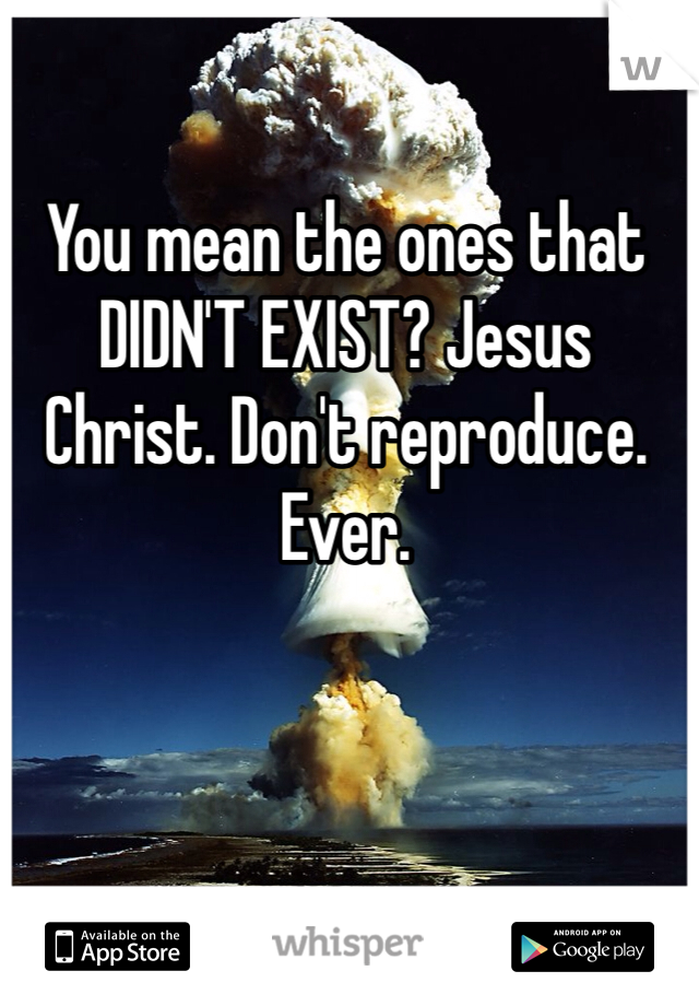 You mean the ones that DIDN'T EXIST? Jesus Christ. Don't reproduce. Ever. 