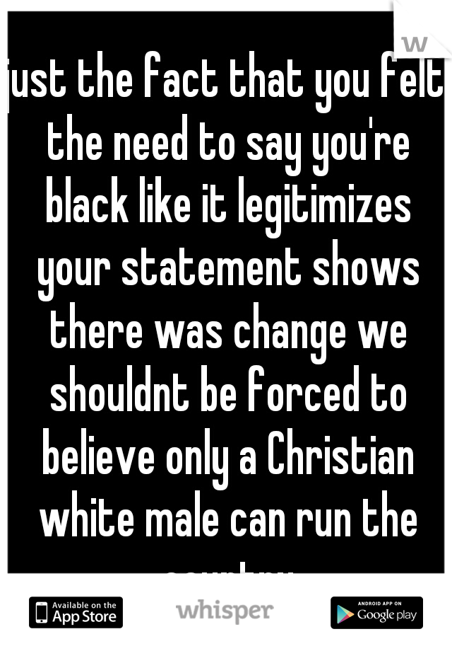 just the fact that you felt the need to say you're black like it legitimizes your statement shows there was change we shouldnt be forced to believe only a Christian white male can run the country