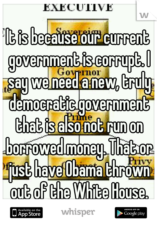 It is because our current government is corrupt. I say we need a new, truly democratic government that is also not run on borrowed money. That or just have Obama thrown out of the White House.