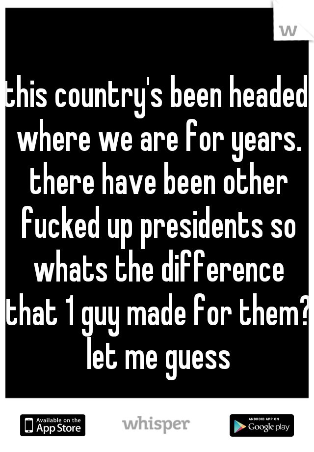 this country's been headed where we are for years. there have been other fucked up presidents so whats the difference that 1 guy made for them? let me guess