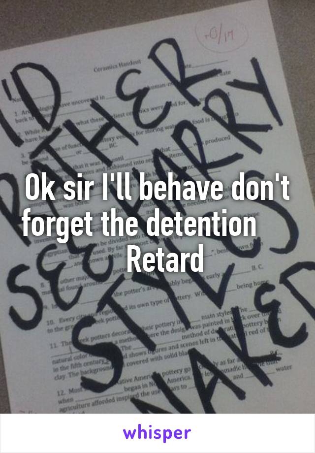 Ok sir I'll behave don't forget the detention        Retard