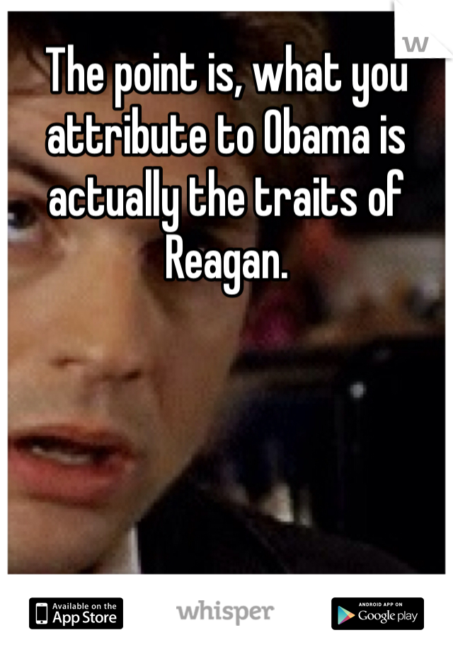 The point is, what you attribute to Obama is actually the traits of Reagan. 